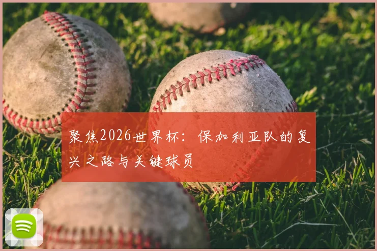 聚焦2026世界杯：保加利亚队的复兴之路与关键球员