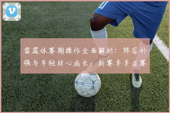 雷霆休赛期操作全面解析：阵容补强与年轻核心成长，新赛季季后赛前景展望
