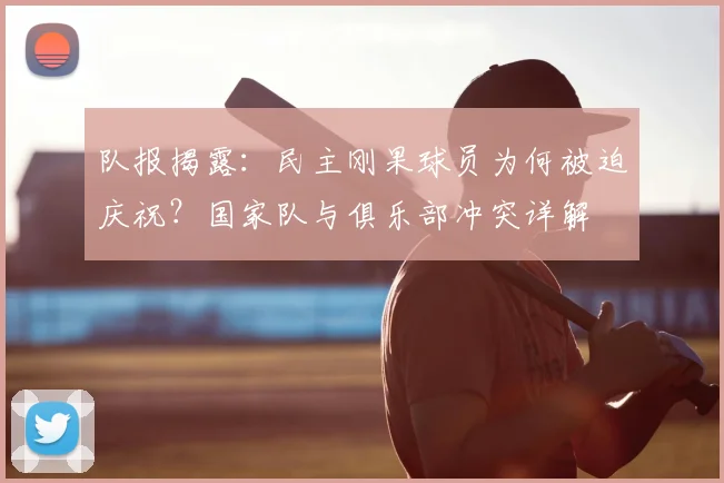 队报揭露：民主刚果球员为何被迫庆祝？国家队与俱乐部冲突详解