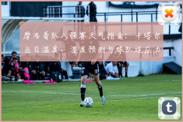 摩洛哥队八强赛天气指南:卡塔尔当日温度、湿度预测与球队适应力分析