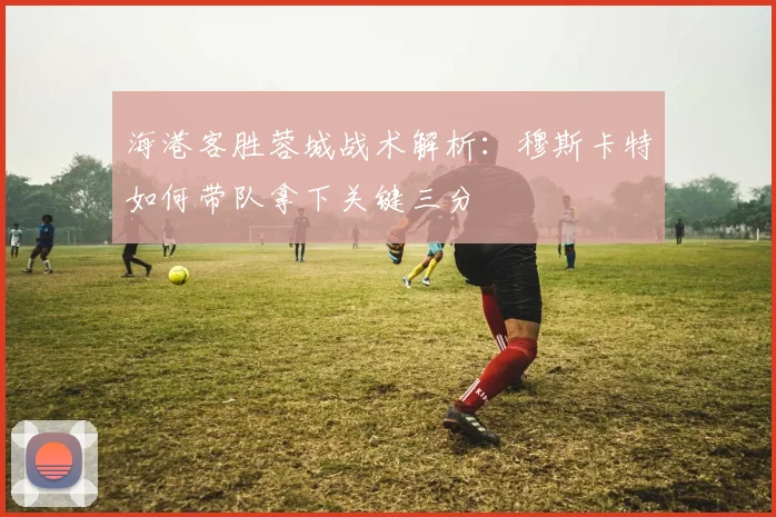 海港客胜蓉城战术解析：穆斯卡特如何带队拿下关键三分