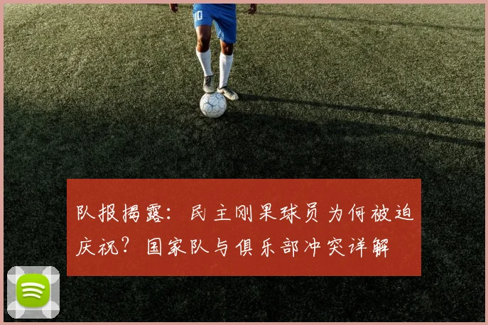 队报揭露:民主刚果球员为何被迫庆祝?国家队与俱乐部冲突详解